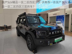 国产SUV精品一区二区四区三区-求推荐一些国产 SUV 精品一区二区四区三区的车？