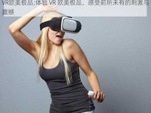 VR欧美极品;体验 VR 欧美极品，感受前所未有的刺激与震撼