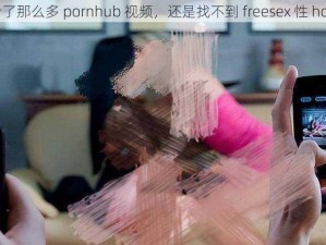 为什么看了那么多 pornhub 视频，还是找不到 freesex 性 hd 的资源？