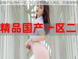 国精产品 999 一区二区三区有限成人用品，你值得拥有