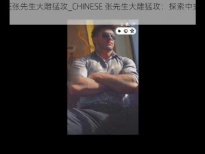 CHINESE张先生大雕猛攻_CHINESE 张先生大雕猛攻：探索中式猛男的魅力