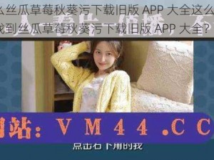 为什么丝瓜草莓秋葵污下载旧版 APP 大全这么难找？如何找到丝瓜草莓秋葵污下载旧版 APP 大全？