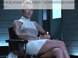 欧美性狂猛 AAAAA 是怎么做到的？如何解决性狂猛 AAAAA 带来的困扰？