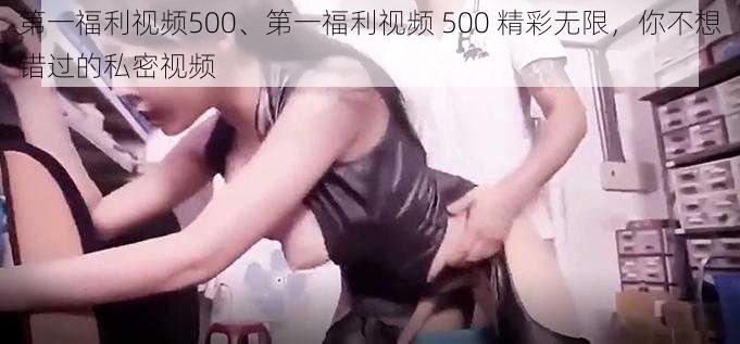 第一福利视频500、第一福利视频 500 精彩无限，你不想错过的私密视频