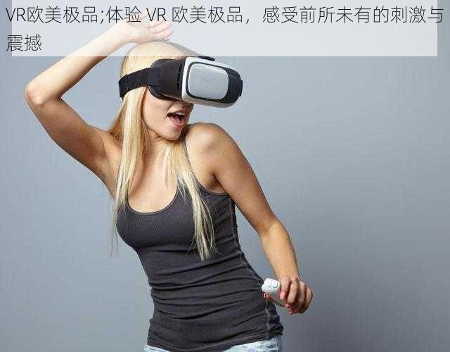 VR欧美极品;体验 VR 欧美极品，感受前所未有的刺激与震撼