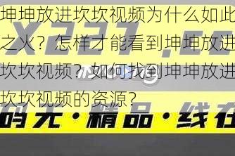 坤坤放进坎坎视频为什么如此之火？怎样才能看到坤坤放进坎坎视频？如何找到坤坤放进坎坎视频的资源？