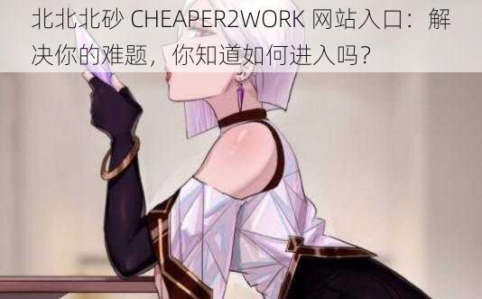 北北北砂 CHEAPER2WORK 网站入口：解决你的难题，你知道如何进入吗？