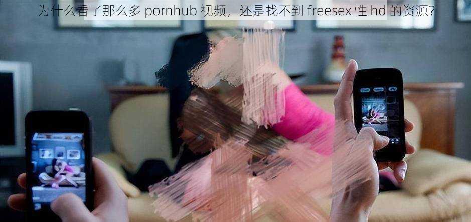 为什么看了那么多 pornhub 视频，还是找不到 freesex 性 hd 的资源？